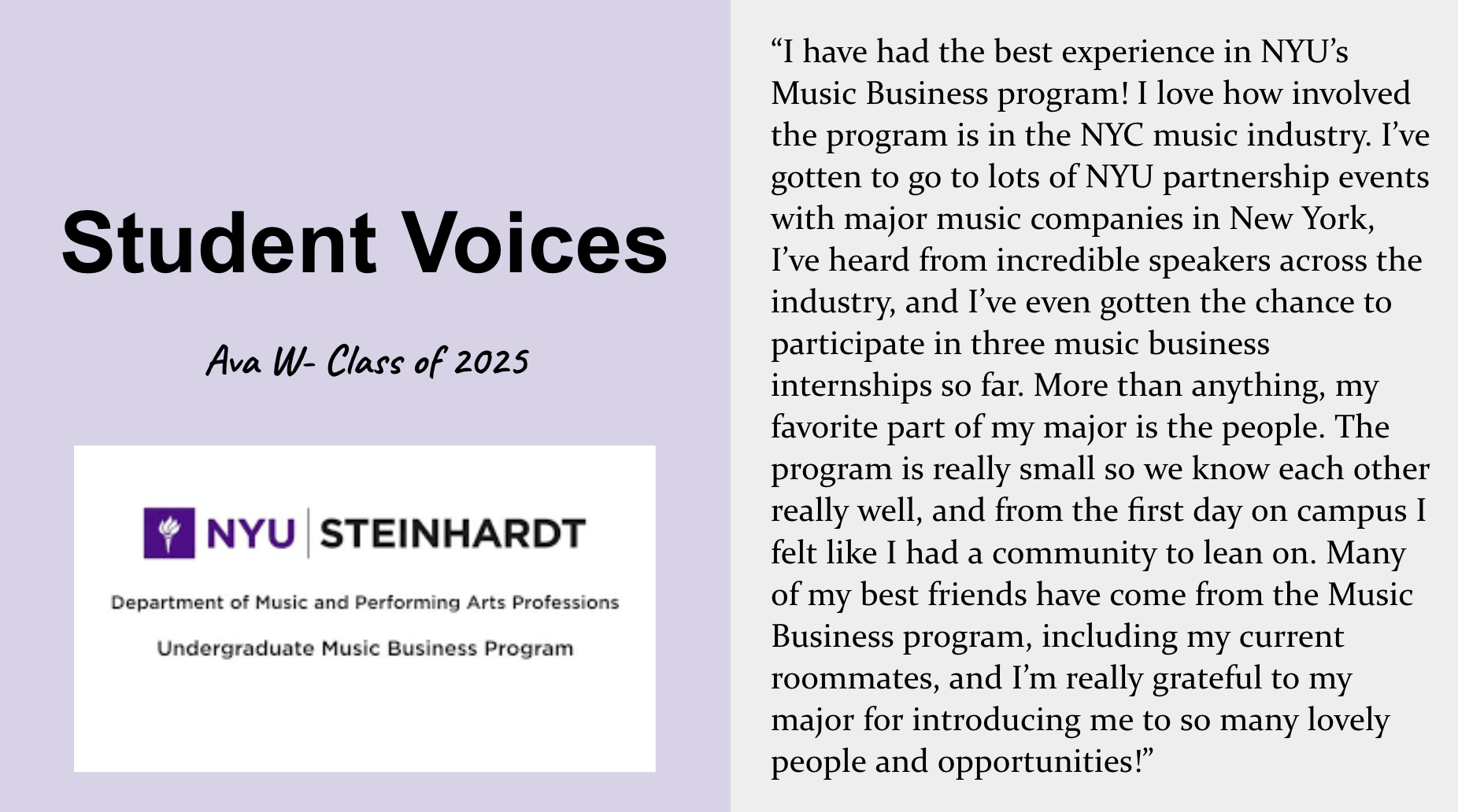 Student voice about the Steinhardt Music Business major. Ava W., Class of 2025, says “I have had the best experience in NYU’s Music Business program! I love how involved the program is in the NYC music industry. I’ve gotten to go to lots of NYU partnership events with major music companies in New York, I’ve heard from incredible speakers across the industry, and I’ve even gotten the chance to participate in three music business internships so far. More than anything, my favorite part of my major is the people. The program is really small so we know each other really well, and from the first day on campus I felt like I had a community to lean on. Many of my best friends have come from the Music Business program, including my current roommates, and I’m really grateful to my major for introducing me to so many lovely people and opportunities.”