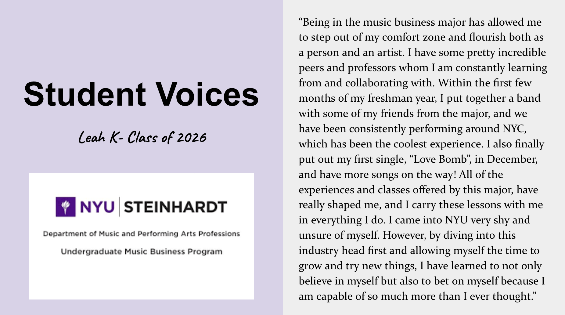 Student voice about the Steinhardt Music Business major. Leah K., Class of 2026, says “Being in the music business major has allowed me to step out of my comfort zone and flourish both as a person and an artist. I have some pretty incredible peers and professors whom I am constantly learning from and collaborating with. Within the first few months of my freshman year, I put together a band with some of my friends from the major, and we have been consistently performing around NYC, which has been the coolest experience. I also finally put out my first single, ‘Love Bomb,’ in December, and have more songs on the way! All of the experiences and classes offered by this major, have really shaped me, and I carry these lessons with me in everything I do. I came into NYU very shy and unsure of myself. However, by diving into this industry head first and allowing myself the time to grow and try new things, I have learned to not only believe in myself but also to bet on myself because I am capable of so much more than I ever thought.”