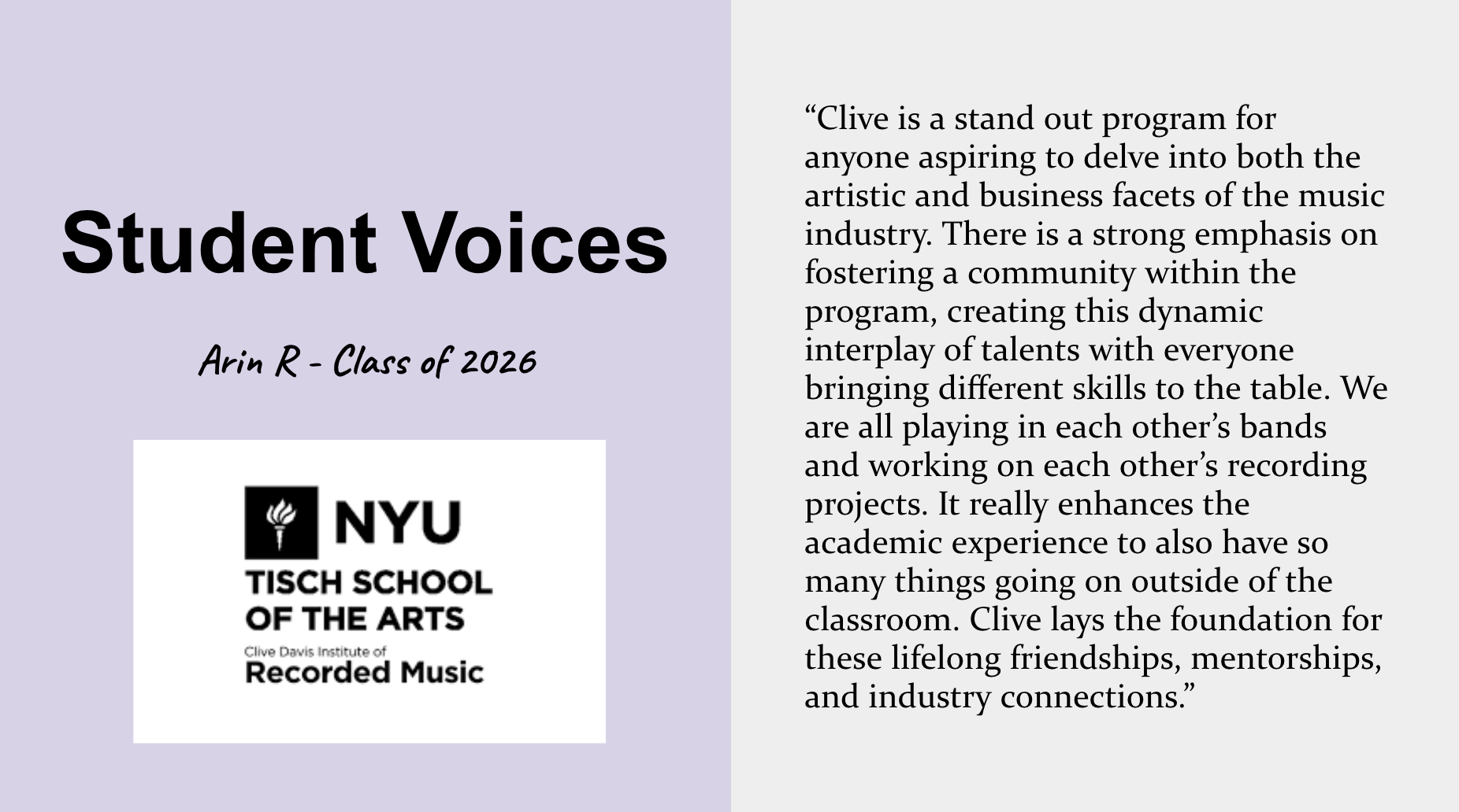 Student voice about the Tisch Recorded Music major. Arin R., Class of 2026, says “Clive is a stand out program for anyone aspiring to delve into both the artistic and business facets of the music industry. There is a strong emphasis on fostering a community within the program, creating this dynamic interplay of talents with everyone bringing different skills to the table. We are all playing in each other’s bands and working on each other’s recording projects. It really enhances the academic experience to also have so many things going on outside of the classroom. Clive lays the foundation for these lifelong friendships, mentorships, and industry connections.”