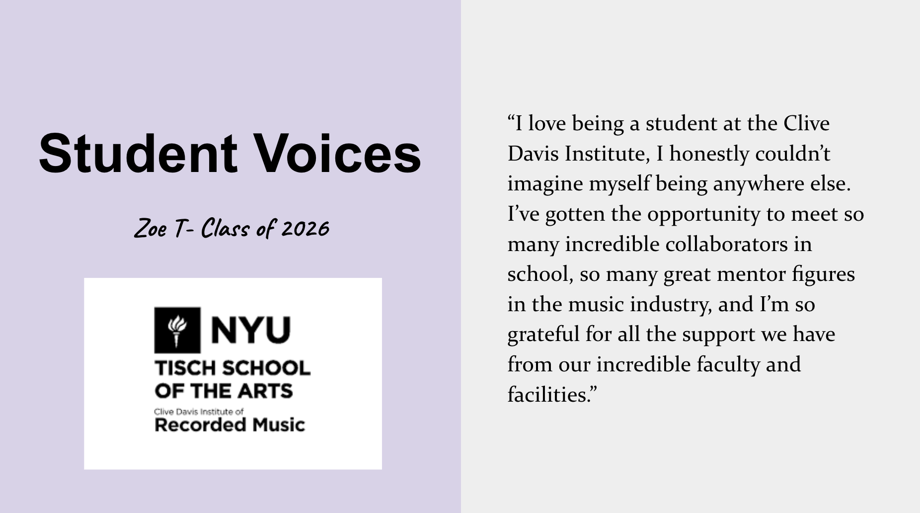 Student voice about the Tisch Recorded Music major. Zoe T., Class of 2026, says “I love being a student at the Clive Davis Institute, I honestly couldn’t imagine myself being anywhere else. I’ve gotten the opportunity to meet so many incredible collaborators in school, so many great mentor figures in the music industry, and I’m so grateful for all the support we have from our incredible faculty and facilities.”